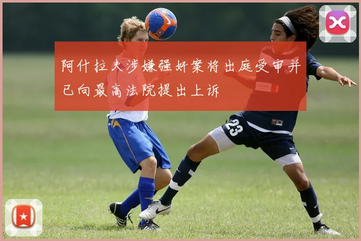 阿什拉夫涉嫌强奸案将出庭受审并已向最高法院提出上诉