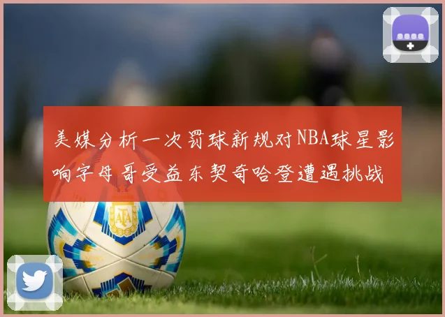 美媒分析一次罚球新规对NBA球星影响字母哥受益东契奇哈登遭遇挑战