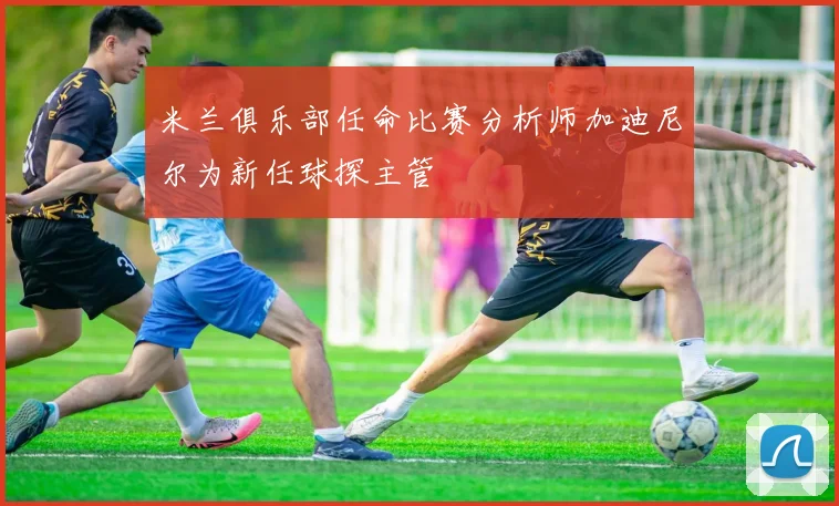 米兰俱乐部任命比赛分析师加迪尼尔为新任球探主管