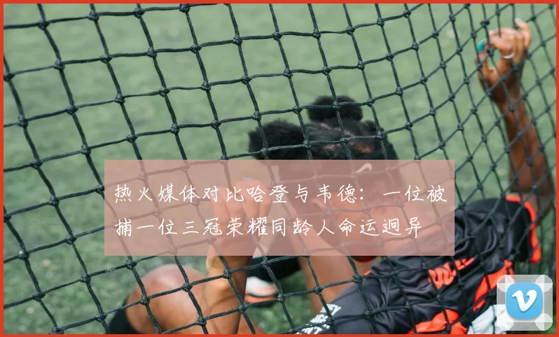 热火媒体对比哈登与韦德：一位被捕一位三冠荣耀同龄人命运迥异