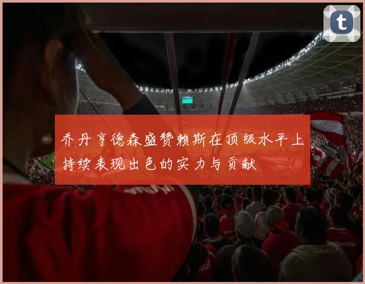 乔丹亨德森盛赞赖斯在顶级水平上持续表现出色的实力与贡献