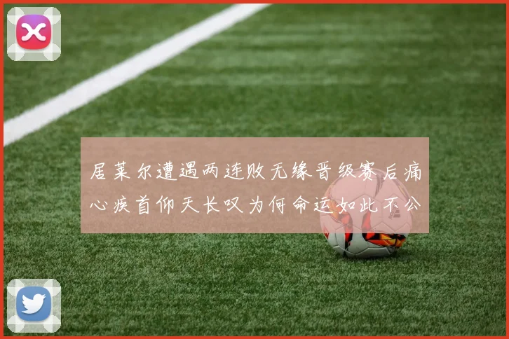 居莱尔遭遇两连败无缘晋级赛后痛心疾首仰天长叹为何命运如此不公