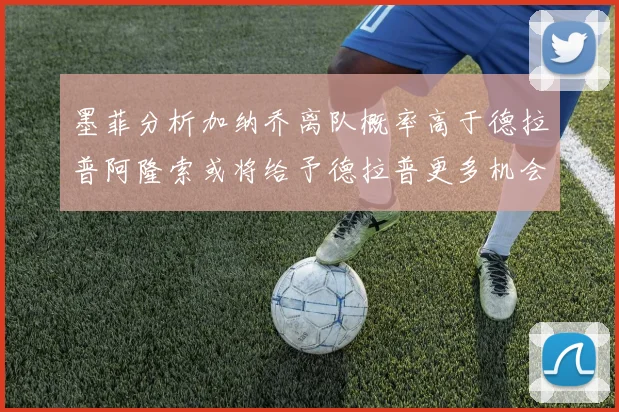 墨菲分析加纳乔离队概率高于德拉普阿隆索或将给予德拉普更多机会