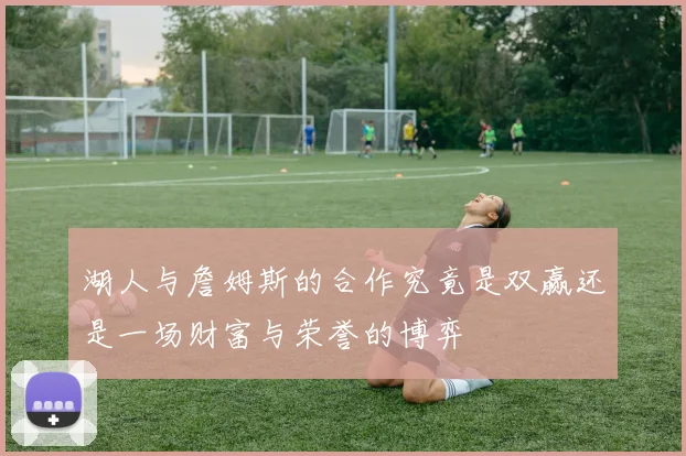 湖人与詹姆斯的合作究竟是双赢还是一场财富与荣誉的博弈