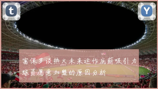 富保罗谈热火未来运作底薪吸引力球员愿意加盟的原因分析