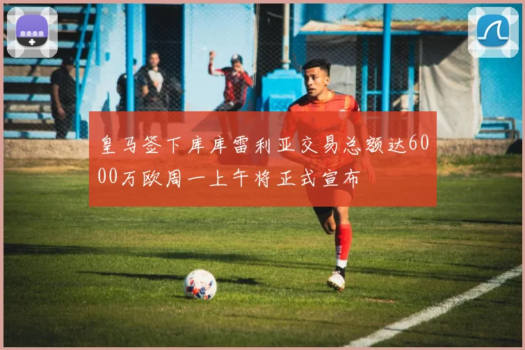 皇马签下库库雷利亚交易总额达6000万欧周一上午将正式宣布